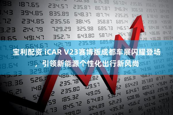 宝利配资 iCAR V23赛博版成都车展闪耀登场，引领新能源个性化出行新风尚