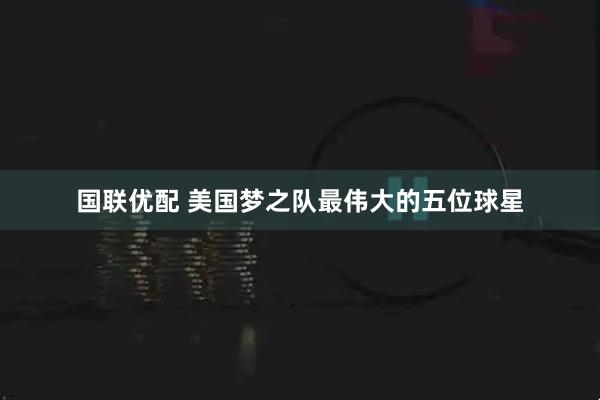 国联优配 美国梦之队最伟大的五位球星