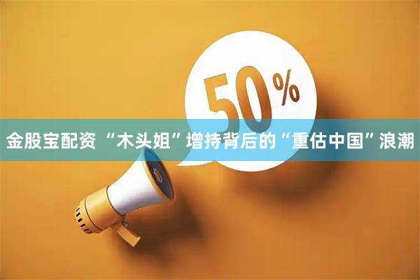 金股宝配资 “木头姐”增持背后的“重估中国”浪潮