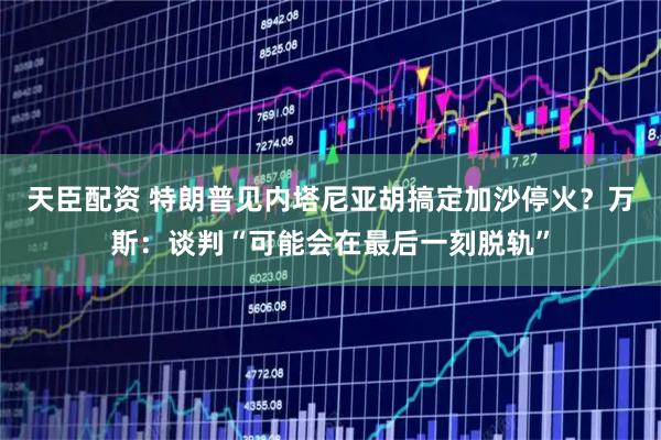 天臣配资 特朗普见内塔尼亚胡搞定加沙停火？万斯：谈判“可能会在最后一刻脱轨”