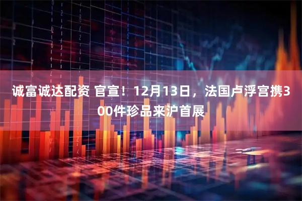 诚富诚达配资 官宣！12月13日，法国卢浮宫携300件珍品来沪首展