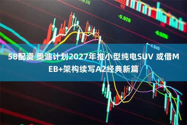 58配资 奥迪计划2027年推小型纯电SUV 或借MEB+架构续写A2经典新篇