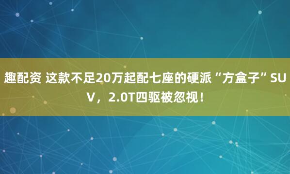 趣配资 这款不足20万起配七座的硬派“方盒子”SUV，2.0T四驱被忽视！