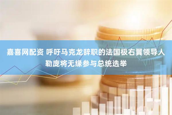 嘉喜网配资 呼吁马克龙辞职的法国极右翼领导人勒庞将无缘参与总统选举