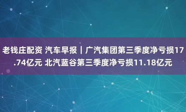 老钱庄配资 汽车早报｜广汽集团第三季度净亏损17.74亿元 北汽蓝谷第三季度净亏损11.18亿元