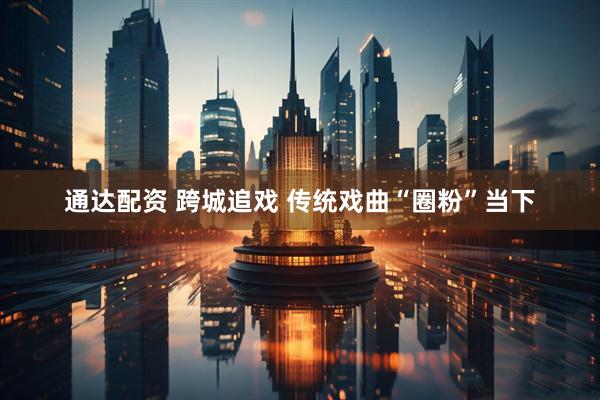通达配资 跨城追戏 传统戏曲“圈粉”当下
